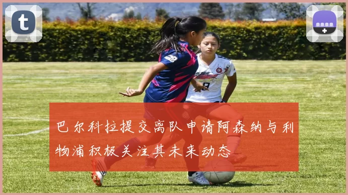 巴尔科拉提交离队申请阿森纳与利物浦积极关注其未来动态