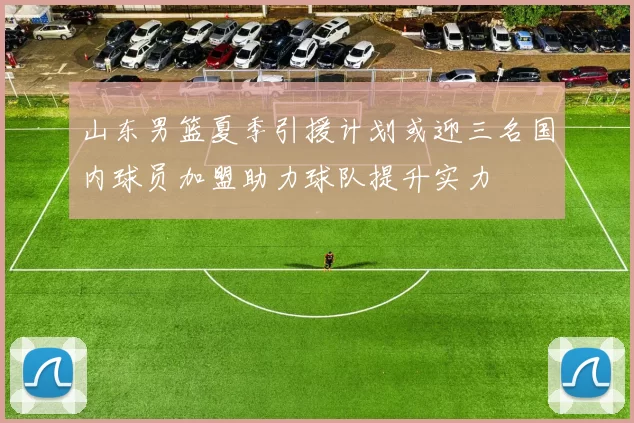 山东男篮夏季引援计划或迎三名国内球员加盟助力球队提升实力
