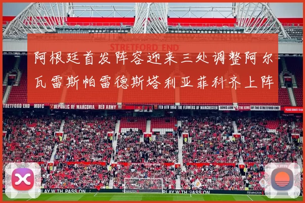 阿根廷首发阵容迎来三处调整阿尔瓦雷斯帕雷德斯塔利亚菲科齐上阵